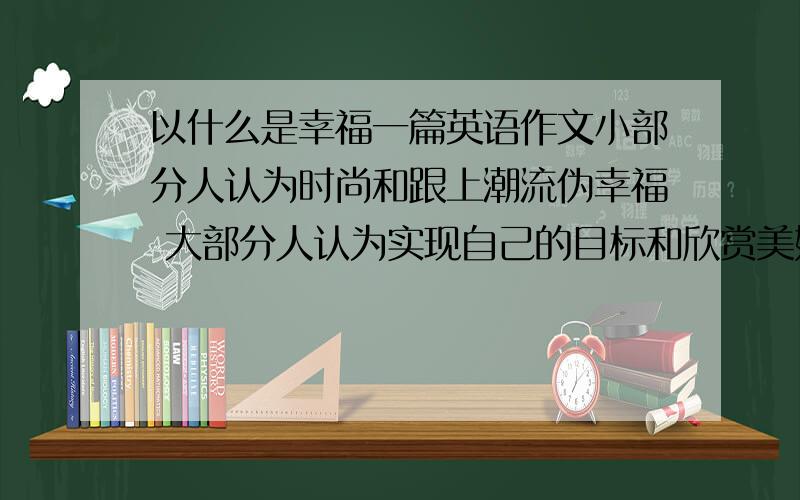 以什么是幸福一篇英语作文小部分人认为时尚和跟上潮流伪幸福 大部分人认为实现自己的目标和欣赏美好东西最重要 看你自己的观点