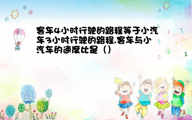 客车4小时行驶的路程等于小汽车3小时行驶的路程.客车与小汽车的速度比是（）