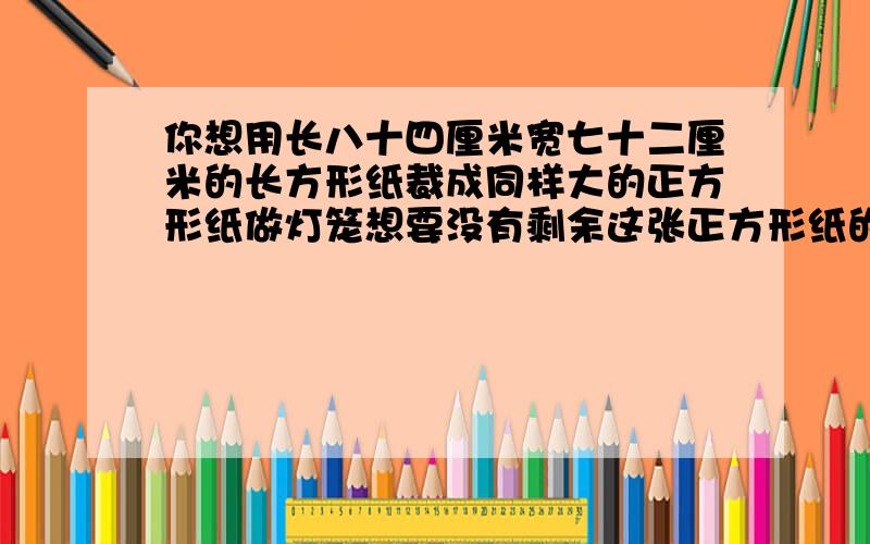 你想用长八十四厘米宽七十二厘米的长方形纸裁成同样大的正方形纸做灯笼想要没有剩余这张正方形纸的边长最大是多少厘米