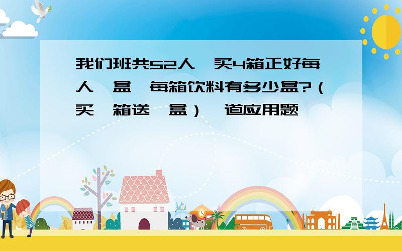 我们班共52人,买4箱正好每人一盒,每箱饮料有多少盒?（买一箱送一盒）一道应用题