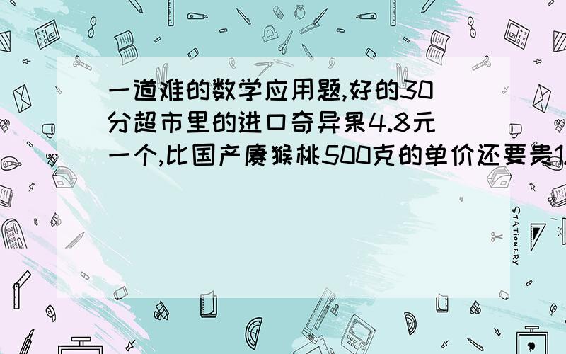 一道难的数学应用题,好的30分超市里的进口奇异果4.8元一个,比国产猕猴桃500克的单价还要贵1.2元,照这样计算,买5个进口奇异果的钱至少可买多少克国产猕猴桃?大哥大姐都会吧,别给我瞎做昂!