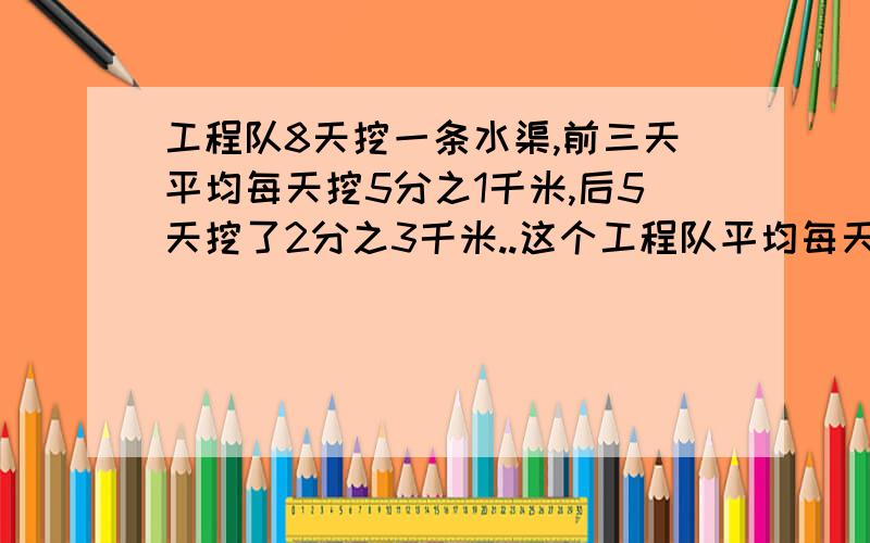 工程队8天挖一条水渠,前三天平均每天挖5分之1千米,后5天挖了2分之3千米..这个工程队平均每天挖水渠多少千米