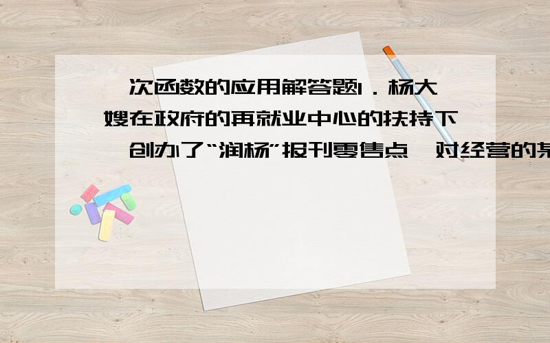 一次函数的应用解答题1．杨大嫂在政府的再就业中心的扶持下,创办了“润杨”报刊零售点,对经营的某种晚报,杨大嫂提供了如下信息：Ⅰ 买进每份0．2元,卖出每份0．3元；Ⅱ 一个月内（以30