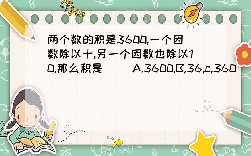 两个数的积是3600,一个因数除以十,另一个因数也除以10,那么积是( )A,3600,B,36,c,360