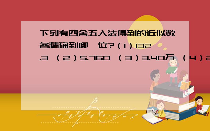 下列有四舍五入法得到的近似数各精确到哪一位?（1）132.3 （2）5.760 （3）3.40万 （4）2.1*10的4次方