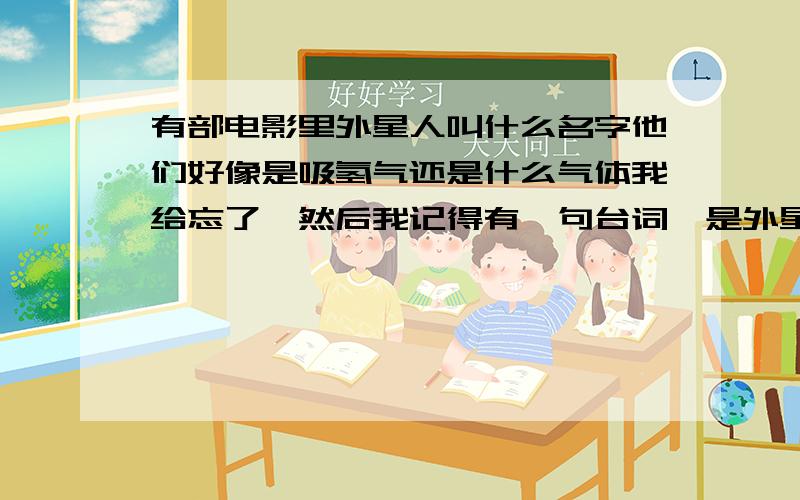 有部电影里外星人叫什么名字他们好像是吸氢气还是什么气体我给忘了,然后我记得有一句台词,是外星人对人类说“你们所谓的科技 对我们的攻击只顶住了6分钟”大概是这一句话 好像最后