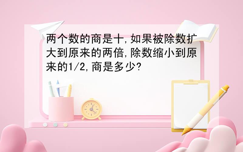 两个数的商是十,如果被除数扩大到原来的两倍,除数缩小到原来的1/2,商是多少?