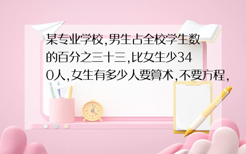 某专业学校,男生占全校学生数的百分之三十三,比女生少340人,女生有多少人要算术,不要方程,