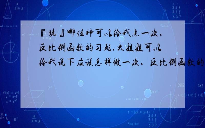 『跪』哪位神可以给我点一次、反比例函数的习题,大姐姐可以给我说下应该怎样做一次、反比例函数的题我学得好烂哦