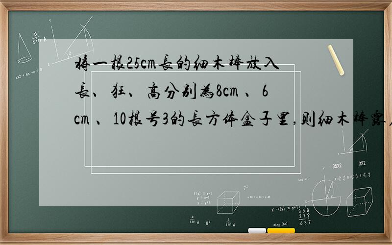 将一根25cm长的细木棒放入长、狂、高分别为8cm 、6cm 、10根号3的长方体盒子里,则细木棒露在盒外边的最短长度为多少cm?