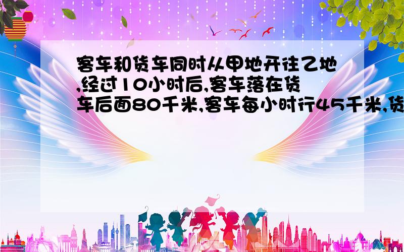 客车和货车同时从甲地开往乙地,经过10小时后,客车落在货车后面80千米,客车每小时行45千米,货车每小时行多少千米?设什么的…… 解方程