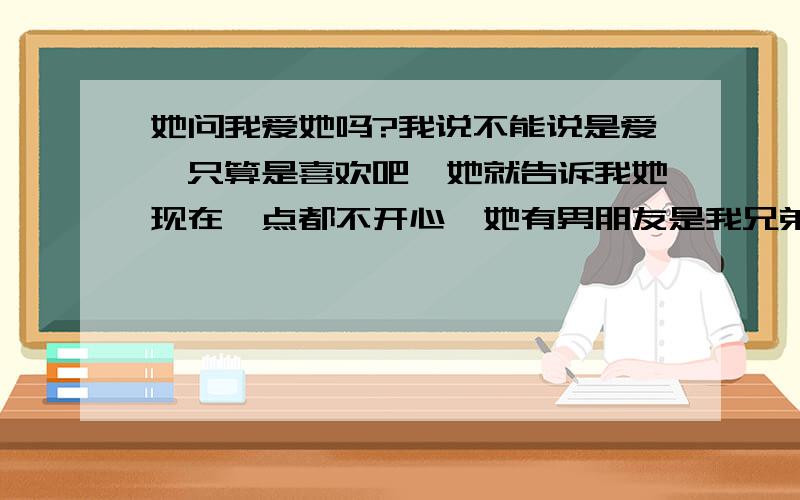 她问我爱她吗?我说不能说是爱、只算是喜欢吧、她就告诉我她现在一点都不开心、她有男朋友是我兄弟、但感情不稳定