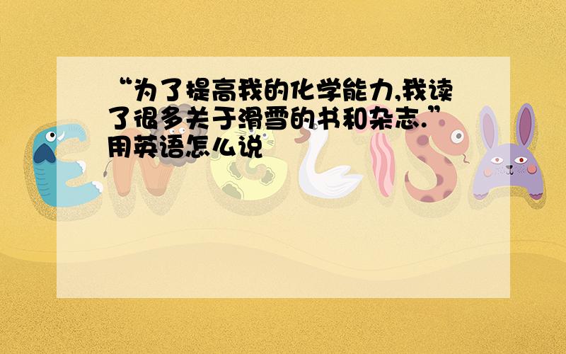 “为了提高我的化学能力,我读了很多关于滑雪的书和杂志.”用英语怎么说