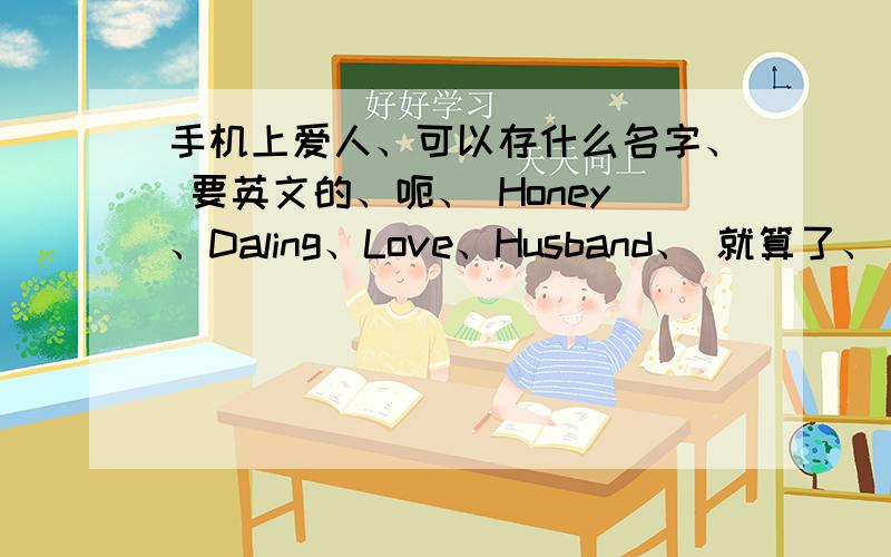 手机上爱人、可以存什么名字、 要英文的、呃、 Honey、Daling、Love、Husband、 就算了、 我以前有存过 ：once、Only、 谢谢、帮莪想想我想说、 可不可以短一点的、、 手机上不能存那么长的吧