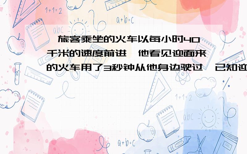 一旅客乘坐的火车以每小时40千米的速度前进,他看见迎面来的火车用了3秒钟从他身边驶过,已知迎面而来的火车长75米,求它的速度.