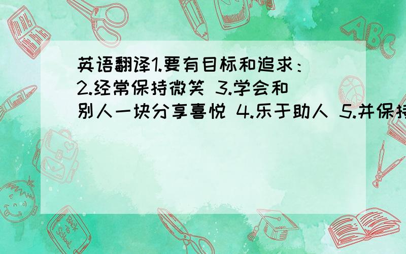 英语翻译1.要有目标和追求：2.经常保持微笑 3.学会和别人一块分享喜悦 4.乐于助人 5.并保持自己的一颗童心 6.学会和各种人愉快的相处 7.保持幽默感 8.学会宽恕他人 9.有几个知心朋友 10.常