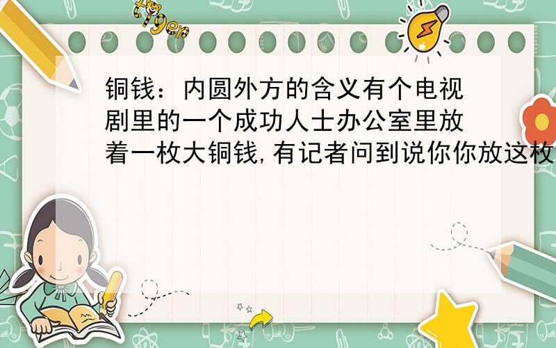 铜钱：内圆外方的含义有个电视剧里的一个成功人士办公室里放着一枚大铜钱,有记者问到说你你放这枚铜钱是不是要永远向钱看呢,他解释了,可是忘了是什么话了 ,说的那句话挺鼓励人的,有