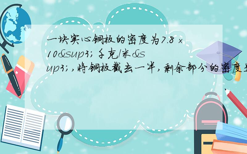 一块实心铜板的密度为7.8×10³千克/米³,将铜板截去一半,剩余部分的密度是（  ）克/厘米³