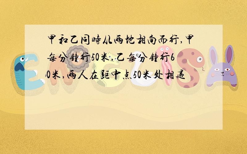 甲和乙同时从两地相向而行,甲每分钟行50米,乙每分钟行60米,两人在距中点50米处相遇