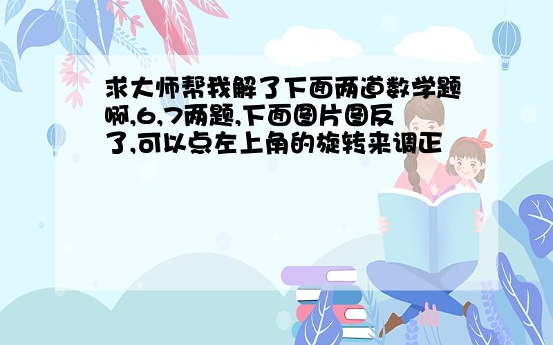 求大师帮我解了下面两道数学题啊,6,7两题,下面图片图反了,可以点左上角的旋转来调正