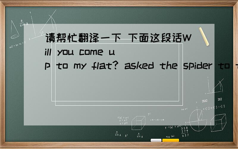 请帮忙翻译一下 下面这段话Will you come up to my flat? asked the spider to the flyAt present it's so pleasant to look down from so highBecause of the clear sky it's possible to seeBuildings such as theatres and hotels by the seaSo won't yo