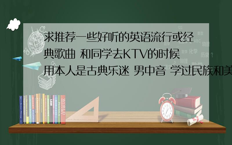 求推荐一些好听的英语流行或经典歌曲 和同学去KTV的时候用本人是古典乐迷 男中音 学过民族和美声 但是对流行音乐了解甚少~希望不仅仅能提供一些好听的歌曲 还能给一点流行音乐方面的