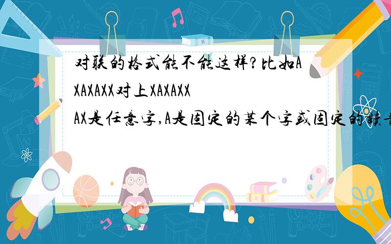 对联的格式能不能这样?比如AXAXAXX对上XAXAXXAX是任意字,A是固定的某个字或固定的读音、谐音AXAXAXX对上XBXBXXB当然也包括这样的,行不行?X是任意字,A和BA是固定的某个字或固定的读音、谐音