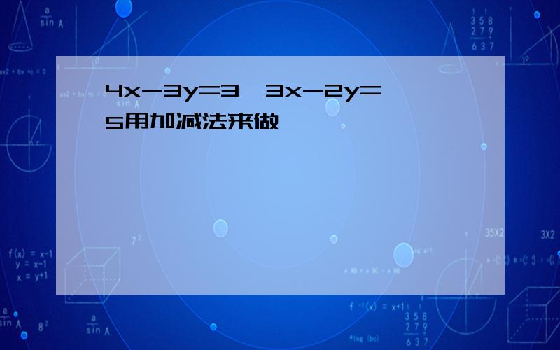 4x-3y=3,3x-2y=5用加减法来做