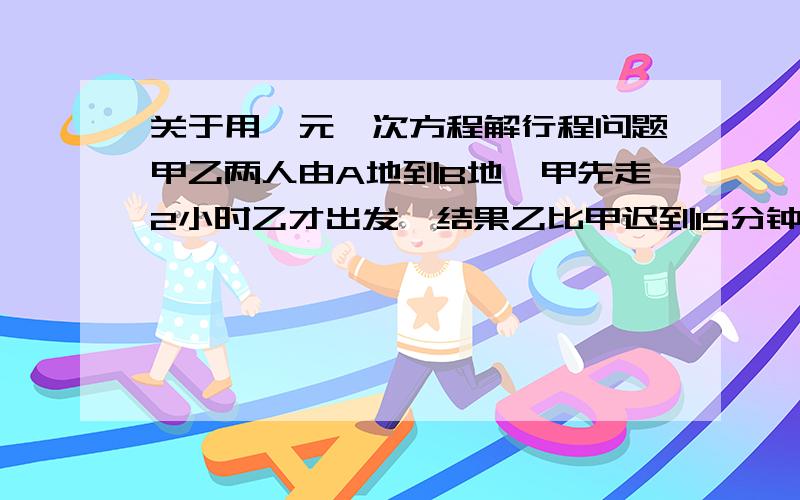 关于用一元一次方程解行程问题甲乙两人由A地到B地,甲先走2小时乙才出发,结果乙比甲迟到15分钟已知甲速为4千米/时,乙速为6千米/时,求AB两地距离  设AB两地距离为x 方程怎么列   万分感谢