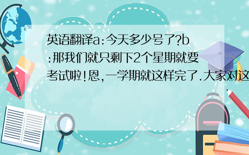 英语翻译a:今天多少号了?b:那我们就只剩下2个星期就要考试啦!恩,一学期就这样完了.大家对这一学期的生活有什么看法或新的期望没.你们没觉得我们的生活和别人描述的相差好远么?对啊,上