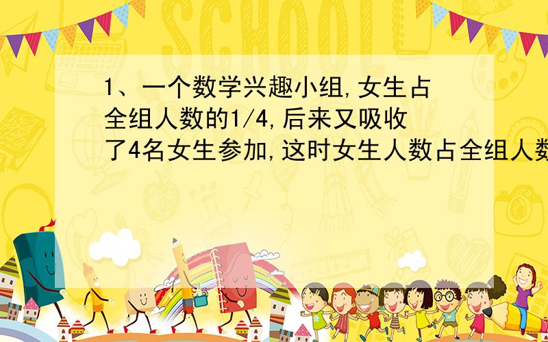 1、一个数学兴趣小组,女生占全组人数的1/4,后来又吸收了4名女生参加,这时女生人数占全组人数的1/3,男