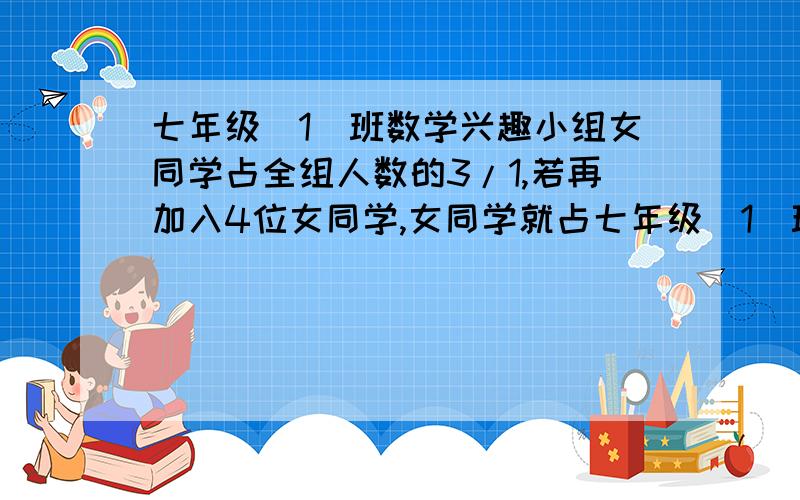 七年级(1)班数学兴趣小组女同学占全组人数的3/1,若再加入4位女同学,女同学就占七年级(1)班数学兴趣小组女同学占全组人数的3/1，若再加入4位女同学，女同学就占全组人数的一半，求该班数