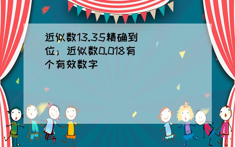 近似数13.35精确到（ ）位；近似数0.018有( )个有效数字