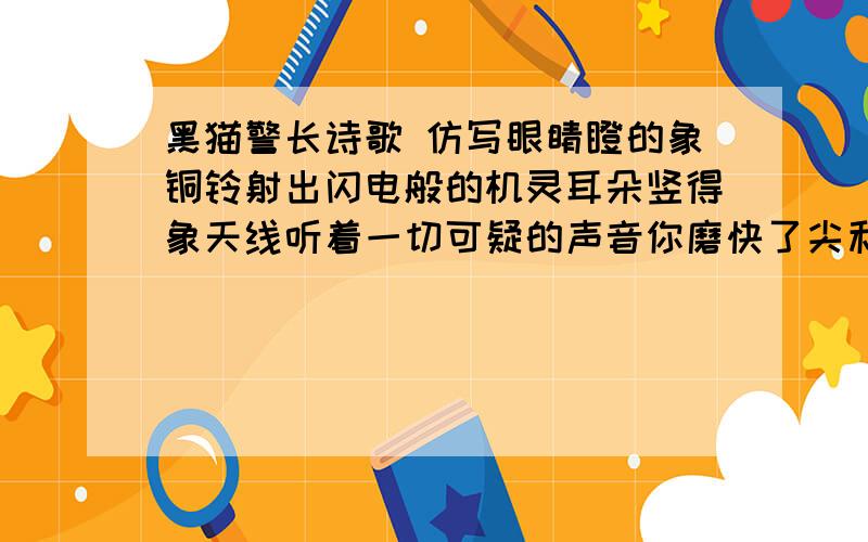 黑猫警长诗歌 仿写眼睛瞪的象铜铃射出闪电般的机灵耳朵竖得象天线听着一切可疑的声音你磨快了尖利的爪到处巡行你给我们带来了生活安宁森林公民向你致敬向你致敬.脚步迈得多轻捷露