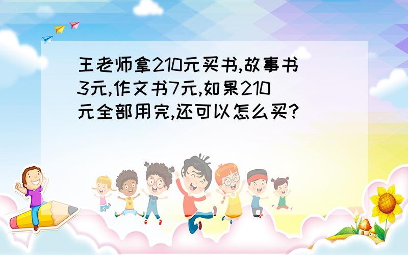 王老师拿210元买书,故事书3元,作文书7元,如果210元全部用完,还可以怎么买?