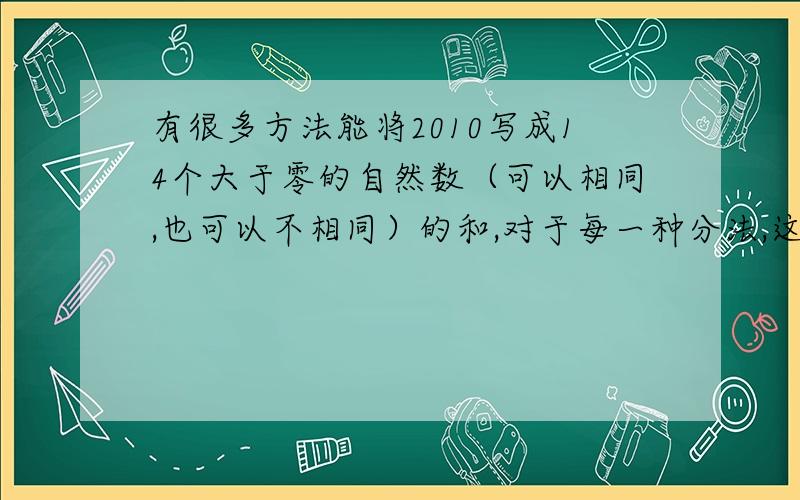 有很多方法能将2010写成14个大于零的自然数（可以相同,也可以不相同）的和,对于每一种分法,这14个自然数均有相应的最大公约数,那么这些最大公约数中的最大值是_____.