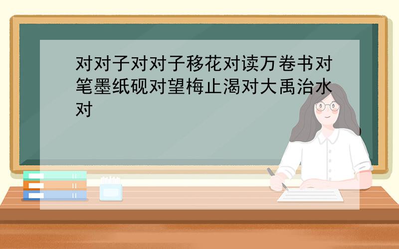 对对子对对子移花对读万卷书对笔墨纸砚对望梅止渴对大禹治水对