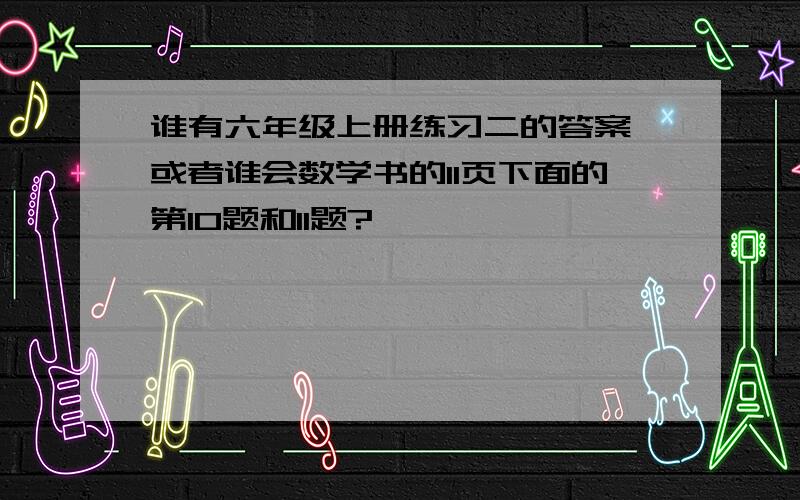 谁有六年级上册练习二的答案,或者谁会数学书的11页下面的第10题和11题?