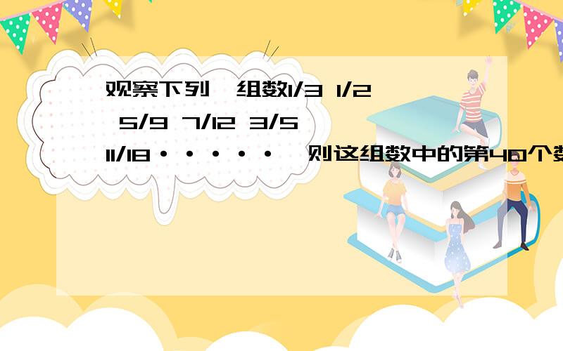 观察下列一组数1/3 1/2 5/9 7/12 3/5 11/18·····,则这组数中的第40个数是什么?求你们了,够意思 我会给你们赞的 求你么了