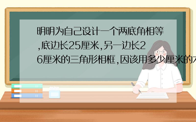 明明为自己设计一个两底角相等,底边长25厘米,另一边长26厘米的三角形相框,因该用多少厘米的木条?