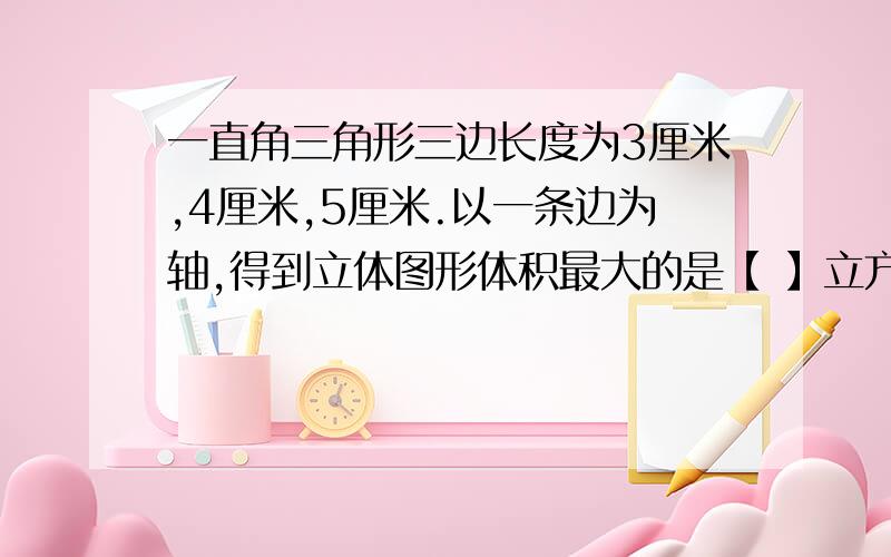 一直角三角形三边长度为3厘米,4厘米,5厘米.以一条边为轴,得到立体图形体积最大的是【 】立方厘米