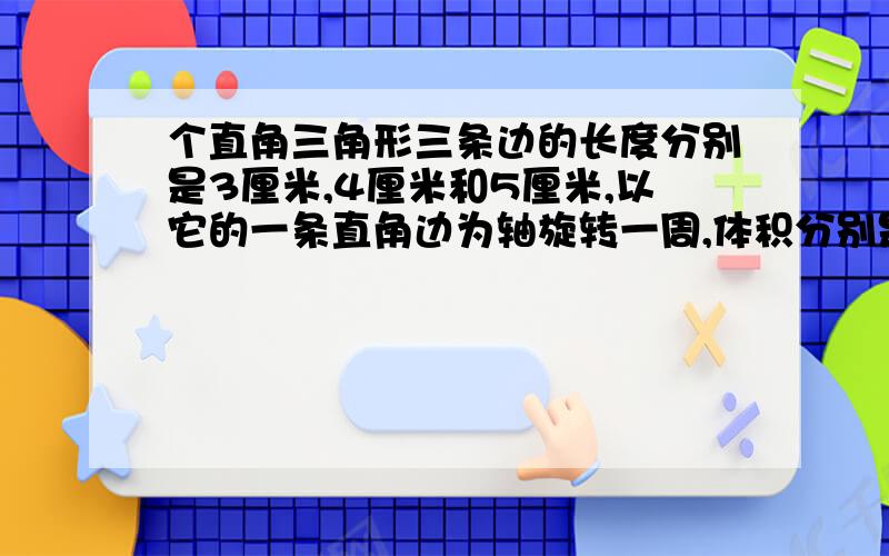 个直角三角形三条边的长度分别是3厘米,4厘米和5厘米,以它的一条直角边为轴旋转一周,体积分别是多少?