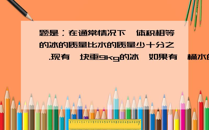 题是；在通常情况下,体积相等的冰的质量比水的质量少十分之一.现有一块重9kg的冰,如果有一桶水的体积和这块冰的体积相等,这桶水有多重?