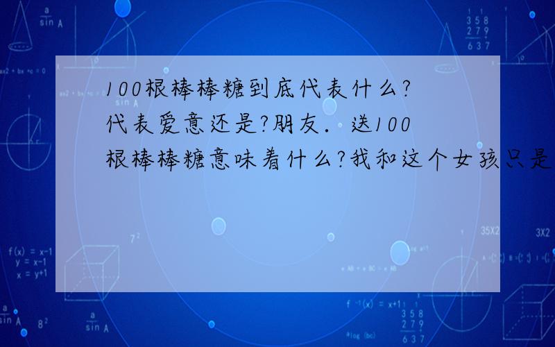 100根棒棒糖到底代表什么?代表爱意还是?朋友．送100根棒棒糖意味着什么?我和这个女孩只是普通朋友!再说她也刚和我好朋友分手!她11月15日生日．．我说好要送她棒棒糖100根．．我这算对她