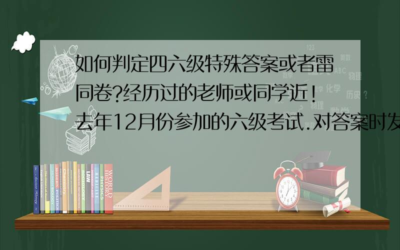 如何判定四六级特殊答案或者雷同卷?经历过的老师或同学近!去年12月份参加的六级考试.对答案时发现深度阅读和完形填空总共30道题雷同了,和网上流行的差不多,但正确率大于百分之七十.会