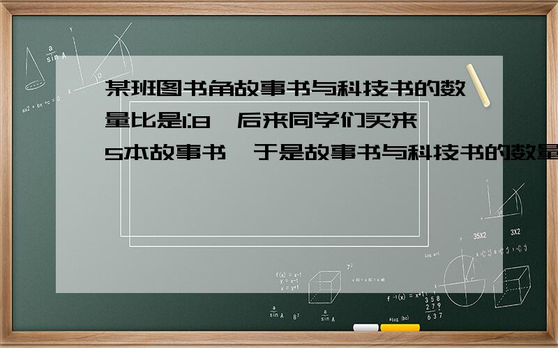 某班图书角故事书与科技书的数量比是1:8,后来同学们买来5本故事书,于是故事书与科技书的数量比是1:4.图书角原来共有图书多少本?