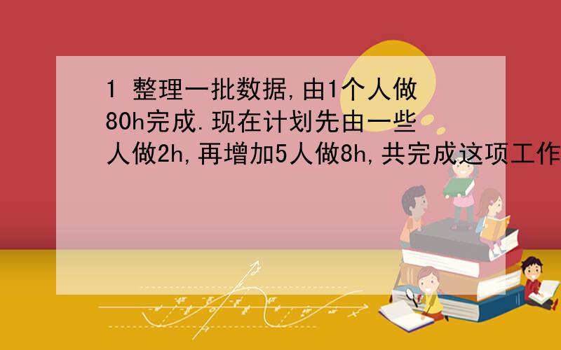 1 整理一批数据,由1个人做80h完成.现在计划先由一些人做2h,再增加5人做8h,共完成这项工作的4分之3.应先安排多少人做2h?列方程某渔场的甲仓存鱼30t，乙仓存鱼40t往这俩仓库送80t鱼。使甲仓库