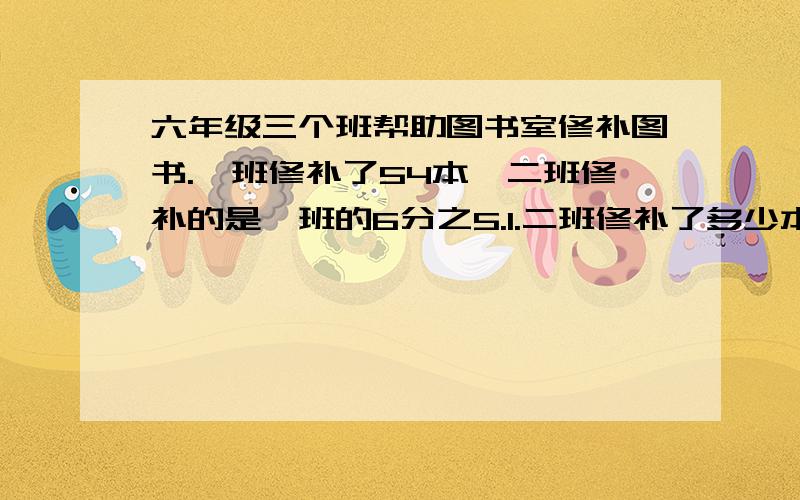 六年级三个班帮助图书室修补图书.一班修补了54本,二班修补的是一班的6分之5.1.二班修补了多少本?2.三班修补的比二班少5分之1.三班修补了多少本 ?急