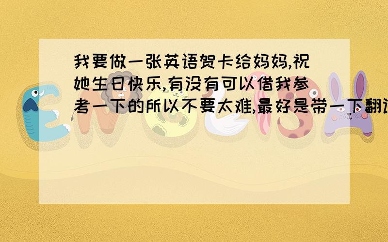 我要做一张英语贺卡给妈妈,祝她生日快乐,有没有可以借我参考一下的所以不要太难,最好是带一下翻译的.