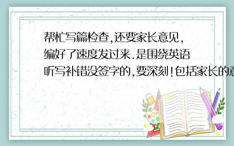 帮忙写篇检查,还要家长意见,编好了速度发过来.是围绕英语听写补错没签字的,要深刻!包括家长的意见别忘了,写的好的加薪,限两个小时之内,到十点截止!